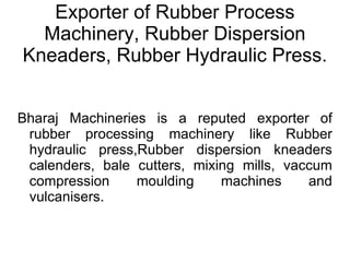 Exporter of Rubber Process Machinery, Rubber Dispersion Kneaders, Rubber Hydraulic Press. Bharaj Machineries is a reputed exporter of rubber processing machinery like Rubber hydraulic press,Rubber dispersion kneaders calenders, bale cutters, mixing mills, vaccum compression moulding machines and vulcanisers. 