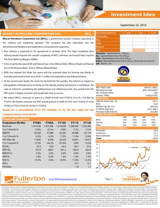 September 25, 2010

 BHARAT PETROLUEM CORPORATION LTD                                                       Recommendations
                                                                                      SELL                                         <= 1 year        1 - 2 yrs        2 - 5 yrs
                                                                                        Strong Buy
 Bharat Petroleum Corporation Ltd (BPCL), a government‐owned company operating in
                                                                                        Buy
 the refining and marketing segment. The company has also diversified into the Hold
 petrochemical feedstock and exploration and production segments.                       Reduce
• Bina refinery is expected to be operational in October 2010. The high complexity Bina Sell
                                                                                                   Strong Buy – Expected Returns > 20% p.a.
  refinery would improve the overall complexity of BPCL refineries and would help improve Buy – Expected Returns from 10 to 20% p.a.
  the Gross Refining Margins (GRMs).                                                               Hold – Expected Returns from 0 % to 10% p.a.
                                                                                                   Reduce – Expected Returns from 0 % to 10% p.a. with possible downside risk
• It has recently discovered Oil and Natural Gas in the Wahoo field, offshore Brazil and Natural   Sell – Returns < 0 %

  Gas in the Rovuma Basin, Area I, offshore Mozambique.
• BPRL has entered the Shale Gas space and has acquired stake for farming two blocks in
  Australia and would invest up to AUD 15 million for exploration and drilling funding.
• At the current price levels, the stock has factored for the upsides. Any reforms in respect to
  Deregulation of Diesel prices or Clarity on the subsidy sharing mechanism is not likely in the STOCK DATA
                                                                                                   BSE / NSE Code                                              500547 / BPCL
  near or mid-term considering the political heat and inflationary heat. Any upside from the Bloomberg Code                                                   BPCL IN EQUITY
  E&P sector is highly uncertain and would take time to accrue.                              No. of Shares (Mn)                                                          362
                                                                                                   Sensex / Nifty                                               19,942/5,991
• We expect BPCL’s revenues to grow at a CAGR of 4.6% over FY2010-12 to Rs 1333.4bn by             PRICE DATA
  FY2012. We further estimate that PAT would grow at a CAGR of 9.5% over FY2010-12 to Rs           CMP Rs (22nd Sep' 10)                                                 787.1
                                                                                                   Beta                                                                   0.30
  19.6bn in FY2012 from Rs 16.3bn in FY2010.                                                       Market Cap (Rs mn)                                                 284,550
 Based on a consolidated FY12 P/E multiple of 12, the fair value for the                           52 Week High-low                                                 815/ 488.2
                                                                                                   Average Daily Volume                                               222,992
 company works out to Rs 691                                                                       STOCK RETURN (%)
                                                                                                                        30D                      3M          6M           1Y
Financial Snapshot                                                                                 BPCL                 13%                      43%         52%         41%
Projections (Rs Mn)             FY08A        FY09A        FY10A         FY11E        FY12E         Sensex                8%                      12%         15%         18%
                                                                                                   Nifty                 8%                      13%         15%         19%
Revenue                       1,107,436    1,352,386     1,218,640    1,280,426    1,333,382
                                                                                                   SHARE HOLDING PATTERN (%)
Y-o-Y Growth %                    13.9%        22.1%         -9.9%        5.1%          4.1%       Promoter                                                                54.9
EBIDTA                           50,259       47,989        53,395       59,488       67,170       Institution                                                             27.7
Y-o-Y Growth %                    -0.4%        -4.5%         11.3%       11.4%         12.9%       Non Institution                                                         17.4
                                                                                                   Total                                                                  100.0
PAT After MI                     17,695         6,338       16,324       16,951       19,572
                                                                                                   1 Year Price Performance (Rel. to Sensex)
Y-o-Y Growth %                   -17.5%       -64.2%        157.6%        3.8%         15.5%       50
EPS Rs                              47.9         16.0          42.5        50.2          57.6                                                   Sensex          BPCL
                                                                                                   40
BVPS Rs                            357.0        368.2         391.2       426.4        467.0
                                                                                                   30
EBIDTA %                           4.5%         3.5%          4.4%        4.6%          5.0%
                                                                                                   20
NPM %                              1.6%         0.5%          1.3%        1.3%          1.5%
ROE %                             13.4%         4.3%         10.9%       11.8%        12.3%        10

PER x                                                                      15.7          13.7       0
P/B Ratio                                                                    1.8          1.7      -10

                                                                                                   -20



                                                 www.fullertonsecurities.co.in                                Page | 1
 