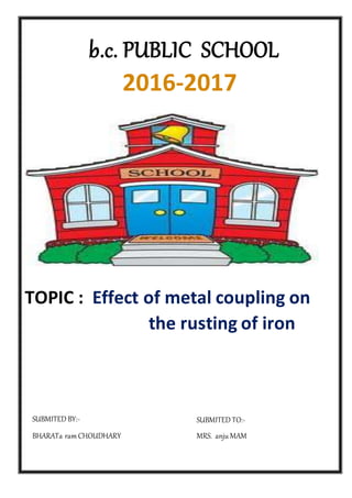 TOPIC : Effect of metal coupling on
the rusting of iron
b.c. PUBLIC SCHOOL
2016-2017
SUBMITED TO:-
MRS. anju MAM
SUBMITED BY:-
BHARATa ramCHOUDHARY
 
