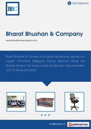 08376806343
A Member of
Bharat Bhushan & Company
www.bharatbhushanandco.com
Sofa Set Office Furniture Fancy Chairs Visitor Chairs Executive Chair Double Bed Glass
Divider Designer Wardrobe Center Table Dining Table Set Wooden Almirah Wooden L.C.D
Stand Wooden Storage Wooden False Ceiling Modular Kitchen Library Racks Baby Bed Wooden
Console Steel Office Table Study Table Designer Bathroom Accessories Wooden
Frames Wooden Wallpaper Kids Wooden Furniture Office Steel furniture Mobile
Compactor Sofa Set Office Furniture Fancy Chairs Visitor Chairs Executive Chair Double
Bed Glass Divider Designer Wardrobe Center Table Dining Table Set Wooden Almirah Wooden
L.C.D Stand Wooden Storage Wooden False Ceiling Modular Kitchen Library Racks Baby
Bed Wooden Console Steel Office Table Study Table Designer Bathroom Accessories Wooden
Frames Wooden Wallpaper Kids Wooden Furniture Office Steel furniture Mobile
Compactor Sofa Set Office Furniture Fancy Chairs Visitor Chairs Executive Chair Double
Bed Glass Divider Designer Wardrobe Center Table Dining Table Set Wooden Almirah Wooden
L.C.D Stand Wooden Storage Wooden False Ceiling Modular Kitchen Library Racks Baby
Bed Wooden Console Steel Office Table Study Table Designer Bathroom Accessories Wooden
Frames Wooden Wallpaper Kids Wooden Furniture Office Steel furniture Mobile
Compactor Sofa Set Office Furniture Fancy Chairs Visitor Chairs Executive Chair Double
Bed Glass Divider Designer Wardrobe Center Table Dining Table Set Wooden Almirah Wooden
L.C.D Stand Wooden Storage Wooden False Ceiling Modular Kitchen Library Racks Baby
Bed Wooden Console Steel Office Table Study Table Designer Bathroom Accessories Wooden
Bharat Bhushan & Company is a trusted manufacturer, exporter and
supplier of Furniture, Wallpapers, Frames, Bathroom Fittings and
Modular Kitchens. Our range includes Wooden Bed, Glass Wardrobes,
LCD TV Stands and others.
 
