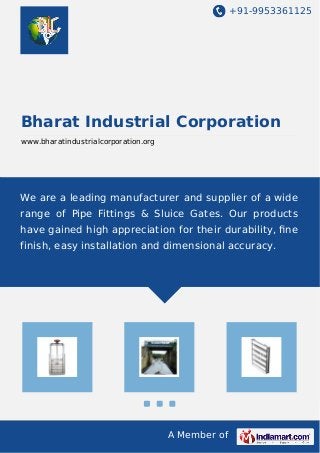 +91-9953361125
A Member of
Bharat Industrial Corporation
www.bharatindustrialcorporation.org
We are a leading manufacturer and supplier of a wide
range of Pipe Fittings & Sluice Gates. Our products
have gained high appreciation for their durability, ﬁne
finish, easy installation and dimensional accuracy.
 