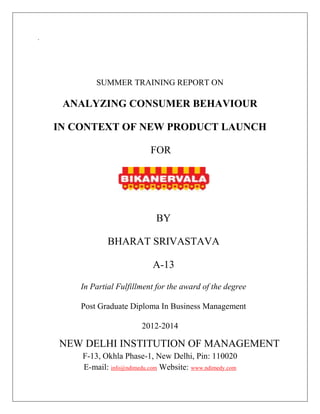 `
SUMMER TRAINING REPORT ON
ANALYZING CONSUMER BEHAVIOUR
IN CONTEXT OF NEW PRODUCT LAUNCH
FOR
BY
BHARAT SRIVASTAVA
A-13
In Partial Fulfillment for the award of the degree
Post Graduate Diploma In Business Management
2012-2014
NEW DELHI INSTITUTION OF MANAGEMENT
F-13, Okhla Phase-1, New Delhi, Pin: 110020
E-mail: info@ndimedu.com Website: www.ndimedy.com
 