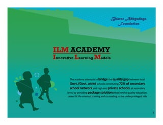 ILM ACADEMY
Innovative Learning Models


        The academy attempts to bridge the quality gap between local
        Govt./Govt. aided schools constituting 72% of secondary
        school network and high-end private schools, at secondary
      level, by providing package solutions that involve quality education,
      career & life-oriented training and counseling to the underprivileged kids




                                                                                   1
 