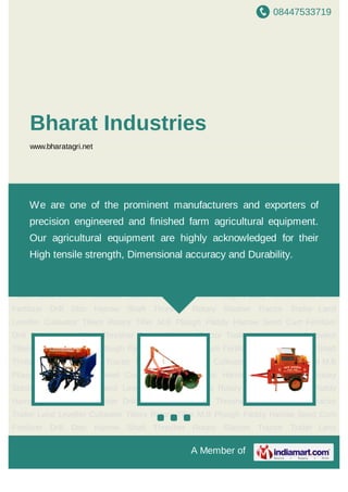 08447533719
A Member of
Bharat Industries
www.bharatagri.net
Seed Cum Fertilizer Drill Disc Harrow Shaft Thresher Rotary Slasher Tractor Trailer Land
Leveller Cultivator Tillers Rotary Tiller M.B Plough Paddy Harrow Seed Cum Fertilizer
Drill Disc Harrow Shaft Thresher Rotary Slasher Tractor Trailer Land Leveller Cultivator
Tillers Rotary Tiller M.B Plough Paddy Harrow Seed Cum Fertilizer Drill Disc Harrow Shaft
Thresher Rotary Slasher Tractor Trailer Land Leveller Cultivator Tillers Rotary Tiller M.B
Plough Paddy Harrow Seed Cum Fertilizer Drill Disc Harrow Shaft Thresher Rotary
Slasher Tractor Trailer Land Leveller Cultivator Tillers Rotary Tiller M.B Plough Paddy
Harrow Seed Cum Fertilizer Drill Disc Harrow Shaft Thresher Rotary Slasher Tractor
Trailer Land Leveller Cultivator Tillers Rotary Tiller M.B Plough Paddy Harrow Seed Cum
Fertilizer Drill Disc Harrow Shaft Thresher Rotary Slasher Tractor Trailer Land
Leveller Cultivator Tillers Rotary Tiller M.B Plough Paddy Harrow Seed Cum Fertilizer
Drill Disc Harrow Shaft Thresher Rotary Slasher Tractor Trailer Land Leveller Cultivator
Tillers Rotary Tiller M.B Plough Paddy Harrow Seed Cum Fertilizer Drill Disc Harrow Shaft
Thresher Rotary Slasher Tractor Trailer Land Leveller Cultivator Tillers Rotary Tiller M.B
Plough Paddy Harrow Seed Cum Fertilizer Drill Disc Harrow Shaft Thresher Rotary
Slasher Tractor Trailer Land Leveller Cultivator Tillers Rotary Tiller M.B Plough Paddy
Harrow Seed Cum Fertilizer Drill Disc Harrow Shaft Thresher Rotary Slasher Tractor
Trailer Land Leveller Cultivator Tillers Rotary Tiller M.B Plough Paddy Harrow Seed Cum
Fertilizer Drill Disc Harrow Shaft Thresher Rotary Slasher Tractor Trailer Land
We are one of the prominent manufacturers and exporters of
precision engineered and finished farm agricultural equipment.
Our agricultural equipment are highly acknowledged for their
High tensile strength, Dimensional accuracy and Durability.
 
