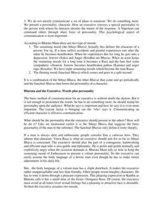 3. We do not merely communicate a set of ideas or emotions. We do something more.
We present a personality, character. How an executive conveys a special personality to
the person with whom he interacts decides the nature of the response. A Napolean can
command others through sheer force of personality. This psychological aspect of
communication is most important.

According to Bharata Muni there are two type of moods.
   1. The sustaining mood (the Sthayi Bhava) Actually this defines the character of a
      person, For eg. If a man suffers accidents and painful experiences one after the
      other he becomes heartbroken. When he experiences this for long he gets into a
      depression. Sorrow (Soka) and Anger (Krodha) are Bhavas. When an actor keeps
      the sustaining moods for a long time it becomes a Rasa and the fans feel some
      sympathetic vibration. Sorrow becomes heartbroken pathos (Karuna) and anger
      rage (Rowdra). We have eight sustaining moods which become the nine Rasas.
   2. The fleeting mood (Sanchari Bhava) which comes and goes in a split second.

It is a combination of the Sthayi Bhava, the other Bhavas that come and go periodically
and the Sanchari Bhavas that forms the personality of a character.

Bharata and the Executive: Words plus personality

The basic method of communication for an executive is without doubt the diction. But it
is not enough to pronounce the words: he has to do something more, he should stamp his
personality upon the audience. What he says is important and how he says it is even more
important. The crucial factor is bringing out the ‘who’ says it. Communicating an
efficient character is effective communication.

What should be the personality that the executive should present to the others? How will
he do it? Like we mentioned earlier it is the Sthayi Bhava that suggests the basic
personality of the man to the onlooker. The Sanchari Bhavas only define it more sharply.

If a man is always alert and enthusiastic people consider him a valorous hero. They
admire that character. Veera Rasa is what an executive should aim for as far as Sthayi
Bhava is concerned. The executive should play the part of a courageous, hardworking
and efficient man who is also gentle and diplomatic. He is polite and gentle normally and
explosively angry when the occasion demands it. Bharata Muni tells us how to keep the
sustaining mood of Enthusiasm to present a valiant personality. So the executive can
easily assume the body language of a heroic man even though he has to make minor
adjustments in his daily life.

But…the body language of a valiant man has a slight drawback. It makes the executive
rather unapproachable and less than friendly. Often people resent haughty characters. He
has to tone it down through a pleasant expression. This pleasing expression or Kantha as
Bharata calls it has a small dose of the Erotic (Sringara) Rasa. Of course, the executive
must avoid at all times overt sexual feelings but a pleasing or attractive face is desirable.
So then the executive assumes two moods.
 