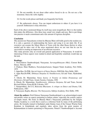 15. Do not mumble, do not shout either unless forced to do so. Do not use a flat
   monotone. Stress the verbs slightly

   16. Use the words please and thank you frequently but firmly

   17. Be enthusiastic always. You can impart enthusiasm to others if you have it in
   yourself. Enthusiasm is truly infectious.

Each of the above mentioned things by itself may seem insignificant. But it is the totality
that makes the difference. Also these may sound very simple and easy. But to put things
into practice it needs commitment and a fair amount of rigorous discipline.

Conclusion
The ancient text Natyashastra written by Bharata Muni still holds good in the modern era.
It is only a question of understanding the basics and using it in our daily life. If an
executive can assume the Sthayi Bhava of Veera with the other Rasas thrown in when
needed and he takes care of the areas mentioned above we are sure that he can be
successful in creating an impression of an efficient executive.
This study presents only an overall and general application of Natyasastra. It would be
interesting if these aspects were studied in detail and hopefully somebody would take up
the task.

Readings:
1. Prof.Chittoor Namboodiripad, Narayanan, Sarvangabhinayam (Mal), Current Book
House, Thrissur, 2004
2. Chakyar, Mani Madhava, Natyakalpadrumam, Sangeet Natak Academy, New Delhi,
1975
3. Appa Rao, Dr.PSR, Special Aspects of Natya Shastra, NSD Pub.,New Delhi, 2001.
4. Appa Rao,Dr.PSR, Abhinaya Darpana by Nandikeswara, Ed and Trans, Hyderabad,
1987
5. Ghosh, Dr. Manmohan, Natya Sastra: A Treatise on Indian Dramaturgy and
Histrionics, Ed and Trans, Asiatic Society, Calcutta, 1950
6. Ghosh, Dr. Manmohan, Nandikeswara: Abhinaya Darpana, Ed and Trans, Second
Revised Edition, Firma KLM, Calcutta, 1957
7. Nampoothtiry, Dr E E, Balarama Bharatam: A critique on Dance and Drama, S.K.
Publications, 1983
8. Vatsyayan, Kapila, Bharata: The Natyasastra, Sahitya Academy, New Delhi, 1996

About the authors: Prof.Chittoor Narayanan Namboodiripad is an acknowledged expert
and prolific writer on aspects pertaining to Indian culture, especially the esoteric aspects
of temple rituals. His book on Bharata Muni’s Natyasastra published by the Sangita
Nataka Academy is a work that is used as a reference book by many of the performing
artists. He formally trained in Kathakali under Kuttan Asan of the Unnayi Warrier Kala
Kendram in Irinjalakuda and regularly takes advice from the great masters of
Kalamandalam in matters pertaining to Natyasastra. Nimal C Namboodiripad is Account
 