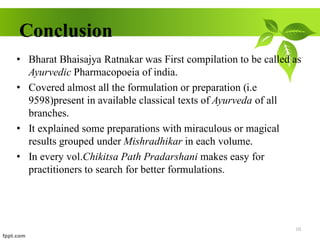 Conclusion
• Bharat Bhaisajya Ratnakar was First compilation to be called as
Ayurvedic Pharmacopoeia of india.
• Covered almost all the formulation or preparation (i.e
9598)present in available classical texts of Ayurveda of all
branches.
• It explained some preparations with miraculous or magical
results grouped under Mishradhikar in each volume.
• In every vol.Chikitsa Path Pradarshani makes easy for
practitioners to search for better formulations.
10
 