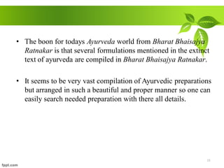 • The boon for todays Ayurveda world from Bharat Bhaisajya
Ratnakar is that several formulations mentioned in the extinct
text of ayurveda are compiled in Bharat Bhaisajya Ratnakar.
• It seems to be very vast compilation of Ayurvedic preparations
but arranged in such a beautiful and proper manner so one can
easily search needed preparation with there all details.
11
 