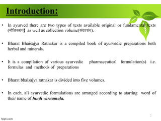 Introduction:
• In ayurved there are two types of texts available original or fundamental texts
(ekSfydxzaFk) as well as collection volume(laxzgxzaFk).
• Bharat Bhaisajya Ratnakar is a compiled book of ayurvedic preparations both
herbal and minerals.
• It is a compilation of various ayurvedic pharmaceutical formulation(s) i.e.
formulas and methods of preparations
• Bharat bhaisajya ratnakar is divided into five volumes.
• In each, all ayurvedic formulations are arranged according to starting word of
their name of hindi varnamala.
2
 