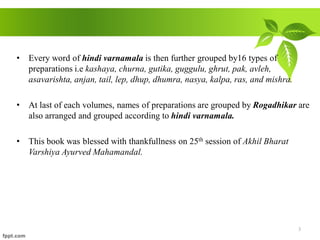 • Every word of hindi varnamala is then further grouped by16 types of
preparations i.e kashaya, churna, gutika, guggulu, ghrut, pak, avleh,
asavarishta, anjan, tail, lep, dhup, dhumra, nasya, kalpa, ras, and mishra.
• At last of each volumes, names of preparations are grouped by Rogadhikar are
also arranged and grouped according to hindi varnamala.
• This book was blessed with thankfullness on 25th session of Akhil Bharat
Varshiya Ayurved Mahamandal.
3
 