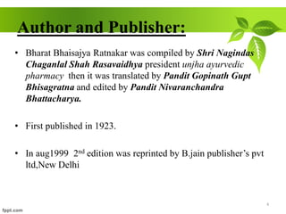 Author and Publisher:
• Bharat Bhaisajya Ratnakar was compiled by Shri Nagindas
Chaganlal Shah Rasavaidhya president unjha ayurvedic
pharmacy then it was translated by Pandit Gopinath Gupt
Bhisagratna and edited by Pandit Nivaranchandra
Bhattacharya.
• First published in 1923.
• In aug1999 2nd edition was reprinted by B.jain publisher’s pvt
ltd,New Delhi
4
 