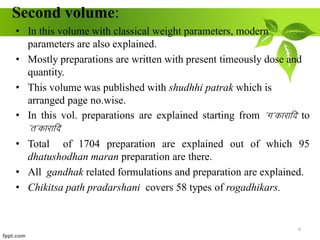 Second volume:
• In this volume with classical weight parameters, modern
parameters are also explained.
• Mostly preparations are written with present timeously dose and
quantity.
• This volume was published with shudhhi patrak which is
arranged page no.wise.
• In this vol. preparations are explained starting from *x*dkjkfn to
*r*dkjkfn
• Total of 1704 preparation are explained out of which 95
dhatushodhan maran preparation are there.
• All gandhak related formulations and preparation are explained.
• Chikitsa path pradarshani covers 58 types of rogadhikars.
6
 