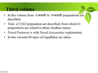 Third volume
• In this volume from *n*dkjkfn to *Hk*dkjkfn preparations are
described.
• Total of 2163 preparation are described, from which 61
preparations are related to dhatu shodhan maran.
• Parad Prakaran is with Parad Astasanskar explaination.
• In this vol.total 60 types of rogadhikar are taken.
7
 