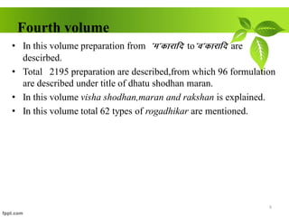 Fourth volume
• In this volume preparation from *e*dkjkfn to*o*dkjkfn are
descirbed.
• Total 2195 preparation are described,from which 96 formulation
are described under title of dhatu shodhan maran.
• In this volume visha shodhan,maran and rakshan is explained.
• In this volume total 62 types of rogadhikar are mentioned.
8
 
