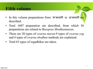 Fifth volume
• In this volume preparations from *’k*dkjkfn to *K*dkjkfn are
described.
• Total 1607 preparation are described, from which 56
preparations are related to Rasopras Shodhanmaran.
• There are 20 types of swarna maran,9 types of swarna yog
and 4 types of swarna shodhan methods are explained.
• Total 63 types of rogadhikar are taken.
9
 