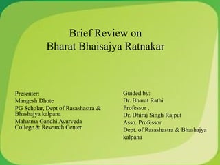 Brief Review on
Bharat Bhaisajya Ratnakar
Presenter:
Mangesh Dhote
PG Scholar, Dept of Rasashastra &
Bhashajya kalpana
Mahatma Gandhi Ayurveda
College & Research Center
Guided by:
Dr. Bharat Rathi
Professor ,
Dr. Dhiraj Singh Rajput
Asso. Professor
Dept. of Rasashastra & Bhashajya
kalpana
 