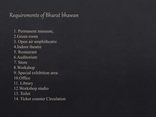 1. Permanent museum,
2.Green room
3. Open air amphitheatre
4.Indoor theatre
5. Restaurant
6.Auditorium
7. Store
8.Workshop
9. Special exhibition area
10.Office
11. Library
12.Workshop studio
13. Toilet
14. Ticket counter Circulation
Requirements of Bharat bhawan
 