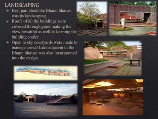 Best part about the Bharat bhavan
was its landscaping.
 Roofs of all the buildings were
covered through grass making the
view beautiful as well as keeping the
building cooler.
 Open to sky courtyards were made to
manage crowd Lake adjacent to the
Bharat bhavan was also incorporated
into the design.
 
