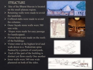  Site of the Bharat bhavan is located
on the small plateau region.
 Retaining walls were made to avoid
the landslide.
 Coffered slabs were made to avoid
the columns.
 Outer façade stone walls were 380
mm wide.
 Slopes were made for easy passage
for handicapped.
 Flower beds were made on the roofs
of the buildings.
 Visitor enter at the highest level and
walk down to a Pedestrian spine
flanked by a pattern of courtyards.
 Each of the part of the building is
distinct yet flows easily One another
 Inner walls were 340 mm wide
plastered on both of the sides.
 