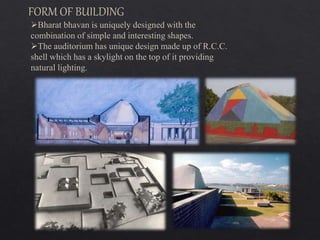 Bharat bhavan is uniquely designed with the
combination of simple and interesting shapes.
The auditorium has unique design made up of R.C.C.
shell which has a skylight on the top of it providing
natural lighting.
FORM OF BUILDING
 