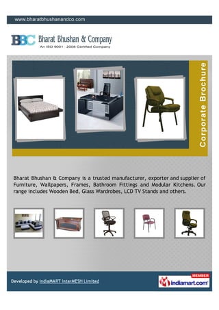 Bharat Bhushan & Company is a trusted manufacturer, exporter and supplier of
Furniture, Wallpapers, Frames, Bathroom Fittings and Modular Kitchens. Our
range includes Wooden Bed, Glass Wardrobes, LCD TV Stands and others.
 