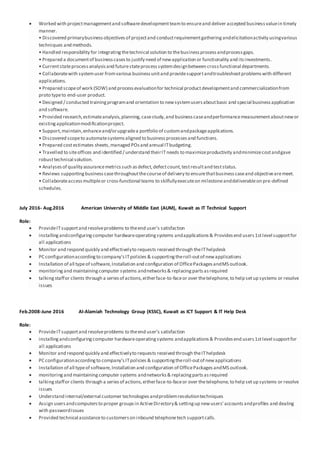  Worked with projectmanagementand softwaredevelopmentteamto ensureand deliver accepted businessvaluein timely
manner.
• Discovered primarybusinessobjectivesof projectand conductrequirementgatheringandelicitationactivity usingvarious
techniques and methods.
• Handled responsibility for integratingthetechnical solution to thebusinessprocessandprocessgaps.
• Prepared a documentof businesscasesto justify need of newapplication or functionality and itsinvestments.
• Currentstateprocessanalysisand futurestateprocesssystemdesignbetween crossfunctional departments.
• Collaboratewith systemuser fromvariousbusinessunitand providesupportandtroubleshootproblemswith different
applications.
• Prepared scopeof work (SOW) and processevaluationfor technical productdevelopmentand commercializationfrom
proto typeto end-user product.
• Designed / conducted trainingprogramand orientation to newsystemusersaboutbasic and special businessapplication
and software.
• Provided research,estimateanalysis,planning,casestudy,and businesscaseandperformancemeasurementaboutnewor
existingapplicationmodificationproject.
• Support,maintain,enhanceand/orupgradea portfolio of customandpackageapplications.
• Discovered scopeto automatesystemsaligned to businessprocessesand functions.
• Prepared costestimates sheets,managed POsand annual ITbudgeting.
• Travelled to siteoffices and identified / understand theirITneeds to maximizeproductivity andminimizecostandgave
robusttechnical solution.
• Analysesof quality assurancemetricssuch asdefect,defectcount,testresultand teststatus.
• Reviews supportingbusinesscasethroughoutthecourseof delivery to ensurethatbusinesscaseand objectivearemeet.
• Collaborateaccessmultipleor cross-functional teams to skilfullyexecuteon milestoneanddeliverableon pre-defined
schedules.
July 2016- Aug.2016 American University of Middle East (AUM), Kuwait as IT Technical Support
Role:
 ProvideITsupportand resolveproblems to theend user’s satisfaction
 installingandconfiguringcomputer hardwareoperatingsystems andapplications& Providesend users1stlevel supportfor
all applications
 Monitor and respond quickly and effectivelyto requests received through theIThelpdesk
 PC configurationaccordingto company’sITpolicies & supportingtheroll-outof newapplications
 Installation of all typeof software,Installation and configuration of OfficePackagesandMS outlook.
 monitoringand maintainingcomputer systems andnetworks& replacingpartsasrequired
 talkingstaffor clients through a seriesof actions,eitherface-to-faceor over thetelephone,to help setup systems or resolve
issues
Feb.2008-June 2016 Al-Alamiah Technology Group (KSSC), Kuwait as ICT Support & IT Help Desk
Role:
 ProvideITsupportand resolveproblems to theend user’s satisfaction
 installingandconfiguringcomputer hardwareoperatingsystems andapplications& Providesend users1stlevel supportfor
all applications
 Monitor and respond quickly and effectivelyto requests received through theIThelpdesk
 PC configurationaccordingto company’sITpolicies & supportingtheroll-outof newapplications
 Installation of all typeof software,Installation and configuration of OfficePackages andMS outlook.
 monitoringand maintainingcomputer systems andnetworks& replacingpartsasrequired
 talkingstaffor clients through a seriesof actions,eitherface-to-faceor over thetelephone,to help setup systems or resolve
issues
 Understand internal/external customer technologiesandproblemresolutiontechniques
 Assign usersandcomputersto proper groupsin ActiveDirectory& settingup newusers' accountsandprofiles and dealing
with passwordissues
 Provided technical assistanceto customerson inbound telephonetech supportcalls.
 