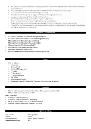  Providetechnical supportto all desktopsand laptopsin network environmentand performtroubleshooton all network and
equipmentissues
 To Install,configureand maintainRemedy engines with latestpatches,its’Applicationsand packages
 Used remote accessto performtroubleshootingwhen needed.
 Walked customersthrough step-by-step processfor troubleshootinghardwareissues.
 Used good problem-solvingskillsfor troubleshootingproblems.
 Completed troubleshootingandrepairwhen computershad problems.
 Recommended computer productsand applicationsto improveproductivity.
 Respondingto inquiries;prioritizing,assigning,escalatingand monitoringrequests to ensuretimely resolutions
 Provided first-level technical supportto end-userson proprietary softwareandapplicationsincludinginstallation basic usage
and appropriateservicelevel to warranty
TRAININGS & CERTIFICATIONS
 ITIL Expert Certificate in IT Service Management (ITIL)
 ITIL Foundation Certificate in IT Service Management (ITIL)
 Microsoft Certified Solutions Expert (MCSE)
 Microsoft Certified Solutions Associate (MCSA)
 Microsoft Certified Professional (MCP)
 Cisco Certified Network Associate ( CCNA )
 Dell Certified System Expert (DCSE)
 HP Certified Professional (Accredited Platform Specialist)
IT SKILLS
 Well versed with:
o Helpdesk
o Service Desk
o Incident Management
o IT Support
o IT Operations
o IT Service Delivery
o MS Office
o Internet Applications
o Remedy (Easy vista /SPOC/ BMC / Manage Engine Service Desk Plus)
EDUCATION
 MBA (IT & BPO Management) from Indian School of Management, Mumbai in 2014
 BA from M.L.S. University, Udaipur in 2004
Other Credentials:
 Diploma in Computer Software
 Diploma in Computer Hardware & Networking
 A+, MCSE 2000, LINUX 8.0 & CCNA at Phoenix Education
 Computer Software & Hardware at Phoenix Education
PERSONAL DETAILS
Date of Birth: 20th August 1982
Address: Kuwait
Languages Known: English, Arabic, and Hindi
Kuwait Driving License YES
 