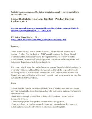 Aarkstore.com announces, The Latest market research report is available in
its vast collection:

Bharat Biotech International Limited – Product Pipeline
Review – 2012


http://www.aarkstore.com/reports/Bharat-Biotech-International-Limited-
Product-Pipeline-Review-2012-217873.html


RSS link of Global Markets Direct
http://www.aarkstore.com/feeds/Global-Markets-Direct.xml


Summary

Global Market Direct’s pharmaceuticals report, “Bharat Biotech International
Limited - Product Pipeline Review - 2012” provides data on the Bharat Biotech
International Limited’s research and development focus. The report includes
information on current developmental pipeline, complete with latest updates, and
features on discontinued and dormant projects.

This report is built using data and information sourced from Global Markets Direct’s
proprietary databases, Bharat Biotech International Limited’s corporate website,
SEC filings, investor presentations and featured press releases, both from Bharat
Biotech International Limited and industry-specific third party sources, put together
by Global Markets Direct’s team.

Scope

- Bharat Biotech International Limited - Brief Bharat Biotech International Limited
overview including business description, key information and facts, and its locations
and subsidiaries.
- Review of current pipeline of Bharat Biotech International Limited human
therapeutic division.
- Overview of pipeline therapeutics across various therapy areas.
- Coverage of current pipeline molecules in various stages of drug development,
including the combination treatment modalities, across the globe.
 