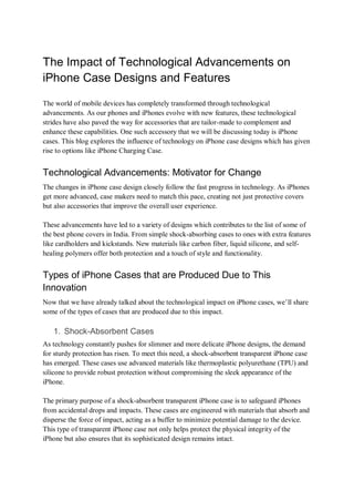 The Impact of Technological Advancements on
iPhone Case Designs and Features
The world of mobile devices has completely transformed through technological
advancements. As our phones and iPhones evolve with new features, these technological
strides have also paved the way for accessories that are tailor-made to complement and
enhance these capabilities. One such accessory that we will be discussing today is iPhone
cases. This blog explores the influence of technology on iPhone case designs which has given
rise to options like iPhone Charging Case.
Technological Advancements: Motivator for Change
The changes in iPhone case design closely follow the fast progress in technology. As iPhones
get more advanced, case makers need to match this pace, creating not just protective covers
but also accessories that improve the overall user experience.
These advancements have led to a variety of designs which contributes to the list of some of
the best phone covers in India. From simple shock-absorbing cases to ones with extra features
like cardholders and kickstands. New materials like carbon fiber, liquid silicone, and self-
healing polymers offer both protection and a touch of style and functionality.
Types of iPhone Cases that are Produced Due to This
Innovation
Now that we have already talked about the technological impact on iPhone cases, we’ll share
some of the types of cases that are produced due to this impact.
1. Shock-Absorbent Cases
As technology constantly pushes for slimmer and more delicate iPhone designs, the demand
for sturdy protection has risen. To meet this need, a shock-absorbent transparent iPhone case
has emerged. These cases use advanced materials like thermoplastic polyurethane (TPU) and
silicone to provide robust protection without compromising the sleek appearance of the
iPhone.
The primary purpose of a shock-absorbent transparent iPhone case is to safeguard iPhones
from accidental drops and impacts. These cases are engineered with materials that absorb and
disperse the force of impact, acting as a buffer to minimize potential damage to the device.
This type of transparent iPhone case not only helps protect the physical integrity of the
iPhone but also ensures that its sophisticated design remains intact.
 