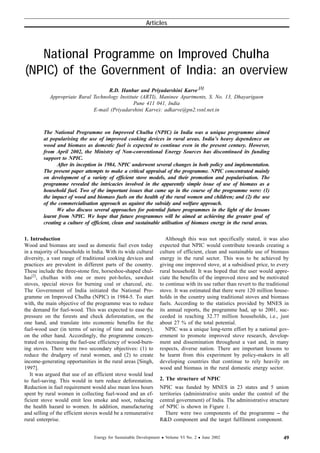 National Programme on Improved Chulha
(NPIC) of the Government of India: an overview
R.D. Hanbar and Priyadarshini Karve [1]
Appropriate Rural Technology Institute (ARTI), Maninee Apartments, S. No. 13, Dhayarigaon
Pune 411 041, India
E-mail (Priyadarshini Karve): adkarve@pn2.vsnl.net.in
The National Programme on Improved Chulha (NPIC) in India was a unique programme aimed
at popularising the use of improved cooking devices in rural areas. India’s heavy dependence on
wood and biomass as domestic fuel is expected to continue even in the present century. However,
from April 2002, the Ministry of Non-conventional Energy Sources has discontinued its funding
support to NPIC.
After its inception in 1984, NPIC underwent several changes in both policy and implementation.
The present paper attempts to make a critical appraisal of the programme. NPIC concentrated mainly
on development of a variety of efficient stove models, and their promotion and popularisation. The
programme revealed the intricacies involved in the apparently simple issue of use of biomass as a
household fuel. Two of the important issues that came up in the course of the programme were: (1)
the impact of wood and biomass fuels on the health of the rural women and children; and (2) the use
of the commercialisation approach as against the subsidy and welfare approach.
We also discuss several approaches for potential future programmes in the light of the lessons
learnt from NPIC. We hope that future programmes will be aimed at achieving the greater goal of
creating a culture of efficient, clean and sustainable utilisation of biomass energy in the rural areas.
1. Introduction
Wood and biomass are used as domestic fuel even today
in a majority of households in India. With its wide cultural
diversity, a vast range of traditional cooking devices and
practices are prevalent in different parts of the country.
These include the three-stone fire, horseshoe-shaped chul-
has[2]
, chulhas with one or more pot-holes, sawdust
stoves, special stoves for burning coal or charcoal, etc.
The Government of India initiated the National Pro-
gramme on Improved Chulha (NPIC) in 1984-5. To start
with, the main objective of the programme was to reduce
the demand for fuel-wood. This was expected to ease the
pressure on the forests and check deforestation, on the
one hand, and translate into economic benefits for the
fuel-wood user (in terms of saving of time and money),
on the other hand. Accordingly, the programme concen-
trated on increasing the fuel-use efficiency of wood-burn-
ing stoves. There were two secondary objectives: (1) to
reduce the drudgery of rural women, and (2) to create
income-generating opportunities in the rural areas [Singh,
1997].
It was argued that use of an efficient stove would lead
to fuel-saving. This would in turn reduce deforestation.
Reduction in fuel requirement would also mean less hours
spent by rural women in collecting fuel-wood and an ef-
ficient stove would emit less smoke and soot, reducing
the health hazard to women. In addition, manufacturing
and selling of the efficient stoves would be a remunerative
rural enterprise.
Although this was not specifically stated, it was also
expected that NPIC would contribute towards creating a
culture of efficient, clean and sustainable use of biomass
energy in the rural sector. This was to be achieved by
giving one improved stove, at a subsidised price, to every
rural household. It was hoped that the user would appre-
ciate the benefits of the improved stove and be motivated
to continue with its use rather than revert to the traditional
stove. It was estimated that there were 120 million house-
holds in the country using traditional stoves and biomass
fuels. According to the statistics provided by MNES in
its annual reports, the programme had, up to 2001, suc-
ceeded in reaching 32.77 million households, i.e., just
about 27 % of the total potential.
NPIC was a unique long-term effort by a national gov-
ernment to promote improved stove research, develop-
ment and dissemination throughout a vast and, in many
respects, diverse nation. There are important lessons to
be learnt from this experiment by policy-makers in all
developing countries that continue to rely heavily on
wood and biomass in the rural domestic energy sector.
2. The structure of NPIC
NPIC was funded by MNES in 23 states and 5 union
territories (administrative units under the control of the
central government) of India. The administrative structure
of NPIC is shown in Figure 1.
There were two components of the programme -- the
R&D component and the target fulfilment component.
Energy for Sustainable Development l Volume VI No. 2 l June 2002
Articles
49
 