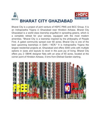 BHARAT CITY GHAZIABAD
Bharat City is a project of joint venture of HDFC PMS and BCC Group. It is
an Indraprastha Yojana in Ghaziabad near Hinddon Airbase. Bharat City
Ghaziabad is a world class township engulfed in sprawling greens, which is
a complete retreat for your senses, equipped with the most modern
amenities. "Bharat City is a township inspired by the philosophy of People
First. A gated community spread over 60 acres; Bharat City is one of the
best upcoming townships in Delhi / NCR." It is Indraprastha Yojana the
largest residential projects at, Ghaziabad and offers 5000 units with multiple
options in sizes and layouts to revel in the pure joy of living. Bharat City
offers you 2 /3BHK designer flats with an area of 60 acres, located at the
corner point of Hinddon Airbase, 5 kms from Dilshad Garden starting.
 