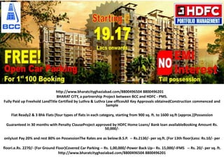 http://www.bharatcityghaziabad.com/8800496504 8800496201
                                BHARAT CITY, a partnership Project between BCC and HDFC - PMS.
Fully Paid up Freehold LandTitle Certified by Luthra & Luthra Law officesAll Key Approvals obtainedConstruction commenced and
                                                              Sample

    Flat Ready2 & 3 Bhk Flats [four types of flats in each category, starting from 900 sq. ft. to 1600 sq.ft (approx.)]Possession

 Guaranteed in 30 months with Penalty ClauseProject approved by HDFC Home Loans/ Bank loan availableBooking Amount Rs.
                                                         50,000/-

onlyJust Pay 20% and rest 80% on PossessionThe Rates are as below:B.S.P. -- Rs.2130/- per sq.ft. (For 13th floor)Less: Rs.10/- per

floori.e.Rs. 2270/- (For Ground Floor)Covered Car Parking -- Rs. 1,00,000/-Power Back Up-- Rs. 15,000/-IFMS -- Rs. 20/- per sq. ft.
                                  http://www.bharatcityghaziabad.com/8800496504 8800496201
 