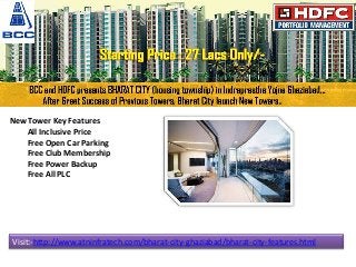 New Tower Key Features
All Inclusive Price
Free Open Car Parking
Free Club Membership
Free Power Backup
Free All PLC
Visit:-http://www.atninfratech.com/bharat-city-ghaziabad/bharat-city-features.html
 