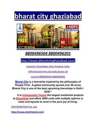 bharat city ghaziabad



            8800496504 8800496201
        http://www.bharatcityghaziabad.com/
             Location: Ghaziabad, Uttar Pradesh, India

               ATN Infratech Pvt.Ltd noida Sector-18

                 contact 8800496504 8800496201

  Bharat City is a township inspired by the philosophy of
 ‘People First’. A gated community spread over 50 acres,
Bharat City is one of the best upcoming townships in Delhi /
                            NCR."
    It is Indraprastha Yojana the largest residential projects
at Ghaziabad and offers 5000 units with multiple options in
     sizes and layouts to revel in the pure joy of living.
ATN INFRATECH Pvt. Ltd.

http://www.atninfratech.com/
 