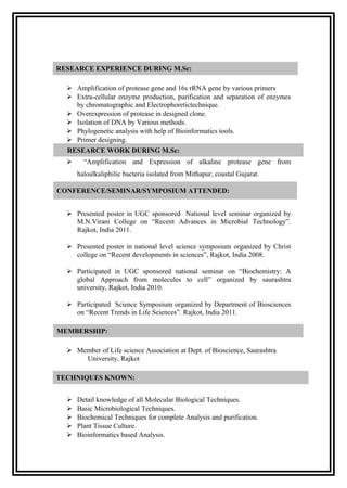 RESEARCE EXPERIENCE DURING M.Sc:

   Amplification of protease gene and 16s rRNA gene by various primers
   Extra-cellular enzyme production, purification and separation of enzymes
    by chromatographic and Electrophoretictechnique.
   Overexpression of protease in designed clone.
   Isolation of DNA by Various methods.
   Phylogenetic analysis with help of Bioinformatics tools.
   Primer designing.
  RESEARCE WORK DURING M.Sc:
       “Amplification and Expression of alkaline protease gene from
      haloalkaliphilic bacteria isolated from Mithapur, coastal Gujarat.

CONFERENCE/SEMINAR/SYMPOSIUM ATTENDED:


   Presented poster in UGC sponsored National level seminar organized by
    M.N.Virani College on “Recent Advances in Microbial Technology”.
    Rajkot, India 2011.

   Presented poster in national level science symposium organized by Christ
    college on “Recent developments in sciences”, Rajkot, India 2008.

   Participated in UGC sponsored national seminar on “Biochemistry: A
    global Approach from molecules to cell” organized by saurashtra
    university, Rajkot, India 2010.

   Participated Science Symposium organized by Department of Biosciences
    on “Recent Trends in Life Sciences”. Rajkot, India 2011.

MEMBERSHIP:

   Member of Life science Association at Dept. of Bioscience, Saurashtra
      University, Rajkot

TECHNIQUES KNOWN:


     Detail knowledge of all Molecular Biological Techniques.
     Basic Microbiological Techniques.
     Biochemical Techniques for complete Analysis and purification.
     Plant Tissue Culture.
     Bioinformatics based Analysis.
 