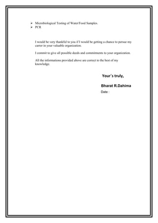  Microbiological Testing of Water/Food Samples.
 PCR



   I would be very thankful to you if I would be getting a chance to persue my
   carrer in your valuable organization.

   I commit to give all possible deeds and commitments to your organization.

   All the informations provided above are correct to the best of my
   knowledge.


                                                       Your`s truly,

                                                      Bharat R.Dahima
                                                      Date :
 