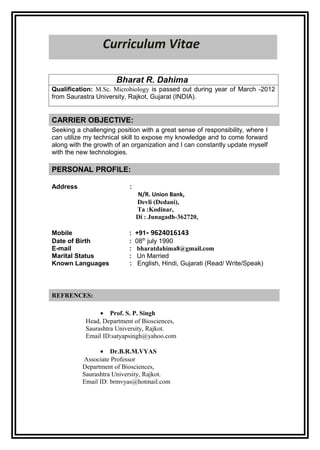 Curriculum Vitae

                      Bharat R. Dahima
Qualification: M.Sc. Microbiology is passed out during year of March -2012
from Saurastra University, Rajkot, Gujarat (INDIA).


CARRIER OBJECTIVE:
Seeking a challenging position with a great sense of responsibility, where I
can utilize my technical skill to expose my knowledge and to come forward
along with the growth of an organization and I can constantly update myself
with the new technologies.

PERSONAL PROFILE:

Address                    :
                               N/R. Union Bank,
                               Devli (Dedani),
                               Ta :Kodinar,
                               Di : Junagadh-362720,

Mobile                     :   +91- 9624016143
Date of Birth              :   08th july 1990
E-mail                     :    bharatdahima8@gmail.com
Marital Status             :    Un Married
Known Languages            :    English, Hindi, Gujarati (Read/ Write/Speak)



REFRENCES:

                • Prof. S. P. Singh
           Head, Department of Biosciences,
           Saurashtra University, Rajkot.
           Email ID:satyapsingh@yahoo.com

                • Dr.B.R.M.VYAS
          Associate Professor
          Department of Biosciences,
          Saurashtra University, Rajkot.
          Email ID: brmvyas@hotmail.com
 