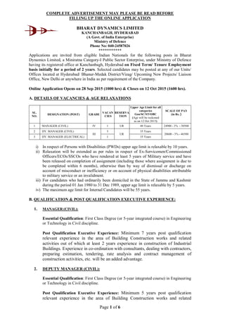 Page 1 of 6
COMPLETE ADVERTISEMENT MAY PLEASE BE READ BEFORE
FILLING UP THE ONLINE APPLICATION
BHARAT DYNAMICS LIMITED
KANCHANBAGH, HYDERABAD
(A Govt. of India Enterprise)
Ministry of Defence
Phone No: 040-24587026
***********
Applications are invited from eligible Indian Nationals for the following posts in Bharat
Dynamics Limited, a Miniratna Category-I Public Sector Enterprise, under Ministry of Defence
having its registered office at Kanchanbagh, Hyderabad on Fixed Term/ Tenure Employment
basis initially for a period of 2 years. Selected candidates may be posted at any of our Units/
Offices located at Hyderabad/ Bhanur-Medak District/Vizag/ Upcoming New Projects/ Liaison
Office, New Delhi or anywhere in India as per requirement of the Company.
Online Application Opens on 28 Sep 2015 (1000 hrs) & Closes on 12 Oct 2015 (1600 hrs).
A. DETAILS OF VACANCIES & AGE RELAXATIONS
SL.
NO.
DESIGNATION (POST) GRADE
VACAN
CIES
RESERVA
TION
Upper Age Limit for all
categories
Gen/SC/ST/OBC
(Age will be reckoned
as on 12 Oct 2015)
SCALE OF PAY
(in Rs. )
1 MANAGER (CIVIL) IV 1 UR 40 Years 24900 - 3% - 50500
2 DY. MANAGER (CIVIL)
III
3
UR
35 Years
20600 - 3% - 46500
3 DY. MANAGER (ELECTRICAL) 1 35 Years
i) In respect of Persons with Disabilities (PWDs) upper age limit is relaxable by 10 years.
ii) Relaxation will be extended as per rules in respect of Ex-Servicemen/Commissioned
Officers/ECOs/SSCOs who have rendered at least 5 years of Military service and have
been released on completion of assignment (including those where assignment is due to
be completed within 6 months), otherwise than by way of dismissal or discharge on
account of misconduct or inefficiency or on account of physical disabilities attributable
to military service or an invalidment.
iii) For candidates who had ordinarily been domiciled in the State of Jammu and Kashmir
during the period 01 Jan 1980 to 31 Dec 1989, upper age limit is relaxable by 5 years.
iv) The maximum age limit for Internal Candidates will be 55 years.
B. QUALIFICATION & POST QUALIFICATION EXECUTIVE EXPERIENCE:
1. MANAGER (CIVIL):
Essential Qualification: First Class Degree (or 5-year integrated course) in Engineering
or Technology in Civil discipline.
Post Qualification Executive Experience: Minimum 7 years post qualification
relevant experience in the area of Building Construction works and related
activities out of which at least 2 years experience in construction of Industrial
Buildings. Experience in co-ordination with consultants, dealing with contractors,
preparing estimation, tendering, rate analysis and contract management of
construction activities, etc. will be an added advantage.
2. DEPUTY MANAGER (CIVIL):
Essential Qualification: First Class Degree (or 5-year integrated course) in Engineering
or Technology in Civil discipline.
Post Qualification Executive Experience: Minimum 5 years post qualification
relevant experience in the area of Building Construction works and related
 