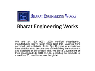 Bharat Engineering Works
We are an ISO 9001 2008 certified organization,
manufacturing heavy, tailor made Cast Iron Castings from
our head unit in Kolkata, India. Our 40 years of experience
have enabled us to become one of the leading manufacturers
and exporters of our product line. We are a Government of
India recognized EXPORT HOUSE exporting our products to
more than 25 countries across the globe!
 