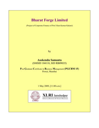 Bharat Forge Limited
      (Project of Corporate Finance of Prof. Ram Kumar Kakani)




                                by


                   Asokendu Samanta
             (SMSID 104118, SID RB09035)

Post Graduate Certificate in Business Management (PGCBM 15)
                         Powai, Mumbai




                   1 May 2009, [11:00 a.m.]
 
