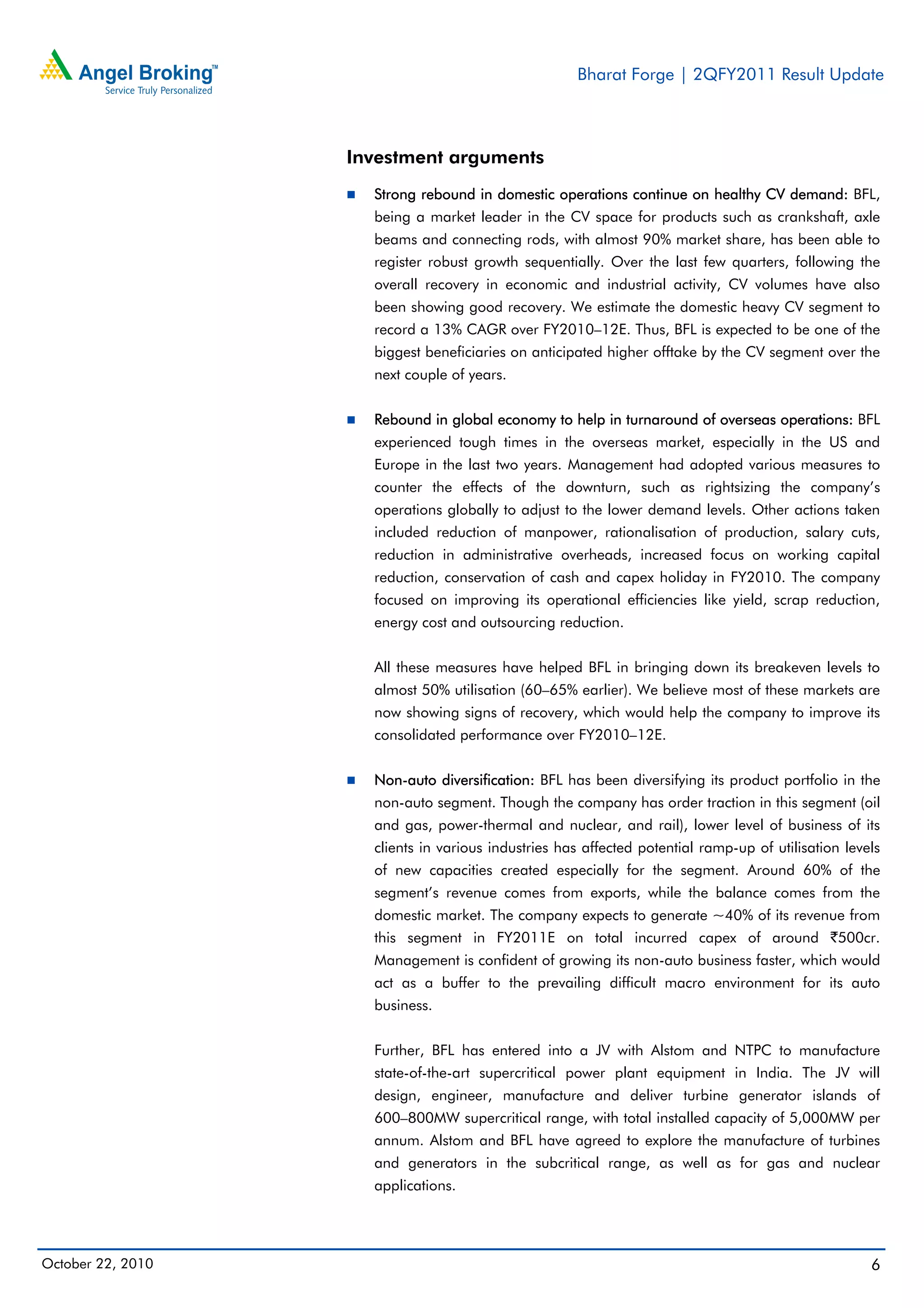 Bharat Forge | 2QFY2011 Result Update
October 22, 2010 6
Investment arguments
Strong rebound in domestic operations continue on healthy CV demand: BFL,
being a market leader in the CV space for products such as crankshaft, axle
beams and connecting rods, with almost 90% market share, has been able to
register robust growth sequentially. Over the last few quarters, following the
overall recovery in economic and industrial activity, CV volumes have also
been showing good recovery. We estimate the domestic heavy CV segment to
record a 13% CAGR over FY2010–12E. Thus, BFL is expected to be one of the
biggest beneficiaries on anticipated higher offtake by the CV segment over the
next couple of years.
Rebound in global economy to help in turnaround of overseas operations: BFL
experienced tough times in the overseas market, especially in the US and
Europe in the last two years. Management had adopted various measures to
counter the effects of the downturn, such as rightsizing the company’s
operations globally to adjust to the lower demand levels. Other actions taken
included reduction of manpower, rationalisation of production, salary cuts,
reduction in administrative overheads, increased focus on working capital
reduction, conservation of cash and capex holiday in FY2010. The company
focused on improving its operational efficiencies like yield, scrap reduction,
energy cost and outsourcing reduction.
All these measures have helped BFL in bringing down its breakeven levels to
almost 50% utilisation (60–65% earlier). We believe most of these markets are
now showing signs of recovery, which would help the company to improve its
consolidated performance over FY2010–12E.
Non-auto diversification: BFL has been diversifying its product portfolio in the
non-auto segment. Though the company has order traction in this segment (oil
and gas, power-thermal and nuclear, and rail), lower level of business of its
clients in various industries has affected potential ramp-up of utilisation levels
of new capacities created especially for the segment. Around 60% of the
segment’s revenue comes from exports, while the balance comes from the
domestic market. The company expects to generate ~40% of its revenue from
this segment in FY2011E on total incurred capex of around `500cr.
Management is confident of growing its non-auto business faster, which would
act as a buffer to the prevailing difficult macro environment for its auto
business.
Further, BFL has entered into a JV with Alstom and NTPC to manufacture
state-of-the-art supercritical power plant equipment in India. The JV will
design, engineer, manufacture and deliver turbine generator islands of
600–800MW supercritical range, with total installed capacity of 5,000MW per
annum. Alstom and BFL have agreed to explore the manufacture of turbines
and generators in the subcritical range, as well as for gas and nuclear
applications.
 