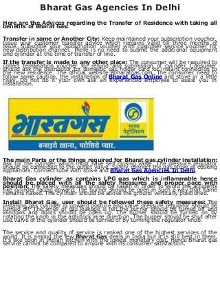 Bharat Gas Agencies In Delhi
Here are the Advices regarding the Transfer of Residence with taking all
benefits of Bharat Gas:
Transfer in same or Another City: Keep maintained your subscription voucher.
Issue your customer transfer advice which remains valid till three months of
issue. Subscribe your Subscription voucher with customer service voucher for
new distribution channel. There is no need to submit the additional equipment
and cylinder at the time of transfer of line.
If the transfer is made to any other place: The consumer will be required to
collect termination voucher for refund and submission of cylinder. Consumer
should ask the distributor for domestic gas holder card for instant connection to
the new residence. The official website ebharatgas.com. The consumer need to
follow some caution, the installation of Bharat Gas Online and stove in a little
risky. Do not do it your own ask an experienced employee to assist you in
installation.
The main Parts or the things required for Bharat gas cylinder installation:
Ask for the cylinder which must have self closing valve. The pressure regulator
should be connected to the outlet valve. Safely connect the gas stove of cooking
appliances. Connect tube with stove and Bharat Gas Agencies In Delhi.
Bharat Gas cylinder as contains LPG gas which is inflammable hence
should be placed with all the safety measures and proper pace with
position: The safety measures should be taken in order to avoid the accidents
like cylinder facing upward. The burner should be open in such a way that flame
remains naked. The cylinder should be above the ground vertically positioned.
Install Bharat Gas, user should be followed these safety measures: The
installing gas cylinder in upward posture and valve pressure regulator should be
turned off. The smell of gas leakage is felt the burner should be turned off and
windows and doors should be open up. The burner should be turned on by
rotating the knob in the anticlock wise direction. The burner should be shut after
use.Valve of the cylinder should be turned of by turning the regulator knob.
The service and quality of service is ranked one of the highest services of the
world. It is among the few Bharat Gas deals in India but it is still best in them.
It's like boon in Indian kitchen with the lowest monetary cost. Hence Bharat gas
service cannot be compared to anyone with its consumer satisfaction.
 