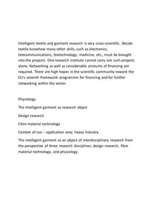 Intelligent textile and garment research is very cross-scientific. Beside
textile knowhow many other skills, such as electronics,
telecommunications, biotechnology, medicine, etc., must be brought
into the projects. One research institute cannot carry out such projects
alone. Networking as well as considerable amounts of financing are
required. There are high hopes in the scientific community toward the
EU’s seventh framework programme for financing and for further
networking within the sector.
Physiology
The intelligent garment as research object
Design research
Fibre material technology
Context of use – application area: heavy industry
The intelligent garment as an object of interdisciplinary research from
the perspective of three research disciplines: design research, fibre
material technology, and physiology.
 