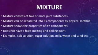 MIXTURE
• Mixture consists of two or more pure substances.
• Mixture can be separated into its components by physical method.
• Mixture shows the properties of it’s components.
• Does not have a fixed melting and boiling point.
• Examples- salt solution, sugar solution, milk, water and sand etc.
 