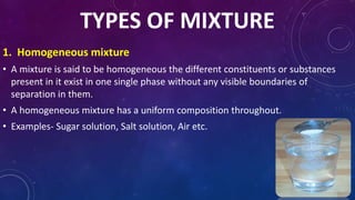 TYPES OF MIXTURE
1. Homogeneous mixture
• A mixture is said to be homogeneous the different constituents or substances
present in it exist in one single phase without any visible boundaries of
separation in them.
• A homogeneous mixture has a uniform composition throughout.
• Examples- Sugar solution, Salt solution, Air etc.
 