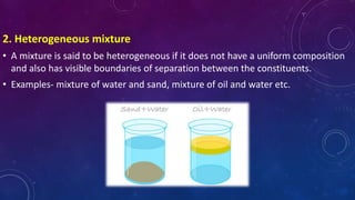 2. Heterogeneous mixture
• A mixture is said to be heterogeneous if it does not have a uniform composition
and also has visible boundaries of separation between the constituents.
• Examples- mixture of water and sand, mixture of oil and water etc.
 