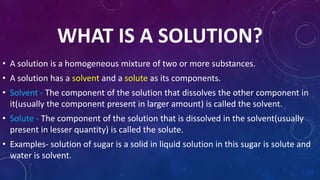 WHAT IS A SOLUTION?
• A solution is a homogeneous mixture of two or more substances.
• A solution has a solvent and a solute as its components.
• Solvent - The component of the solution that dissolves the other component in
it(usually the component present in larger amount) is called the solvent.
• Solute - The component of the solution that is dissolved in the solvent(usually
present in lesser quantity) is called the solute.
• Examples- solution of sugar is a solid in liquid solution in this sugar is solute and
water is solvent.
 