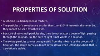 PROPERTIES OF SOLUTION
• A solution is a homogeneous mixture.
• The particles of a solution are smaller than 1 nm(10^-9 metre) in diameter. So,
they cannot be seen by naked eyes.
• Because of very small particles size, they do not scatter a beam of light passing
through the solution. So, the path of light is not visible in a solution.
• The solute particles cannot be separated from the mixture by the process of
filtration. The solute particles do not settle down when left undisturbed, that is,
a solution is stable.
 