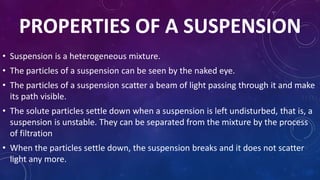 PROPERTIES OF A SUSPENSION
• Suspension is a heterogeneous mixture.
• The particles of a suspension can be seen by the naked eye.
• The particles of a suspension scatter a beam of light passing through it and make
its path visible.
• The solute particles settle down when a suspension is left undisturbed, that is, a
suspension is unstable. They can be separated from the mixture by the process
of filtration
• When the particles settle down, the suspension breaks and it does not scatter
light any more.
 