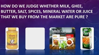HOW DO WE JUDGE WHETHER MILK, GHEE,
BUTTER, SALT, SPICES, MINERAL WATER OR JUICE
THAT WE BUY FROM THE MARKET ARE PURE ?
 